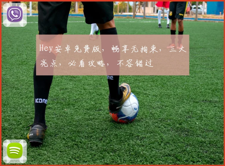 Hey安卓免费版，畅享无拘束，三大亮点，必看攻略，不容错过