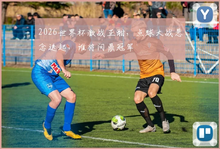 2026世界杯激战正酣，点球大战悬念迭起，谁将问鼎冠军