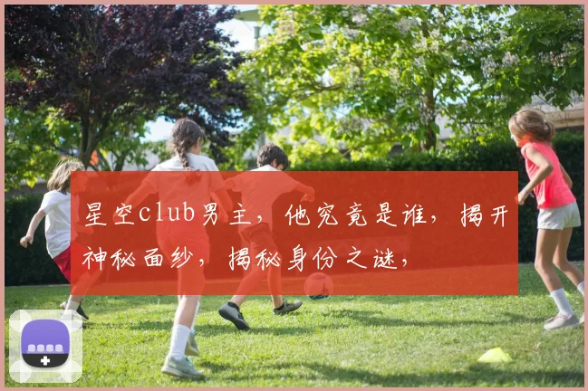 星空club男主，他究竟是谁，揭开神秘面纱，揭秘身份之谜，