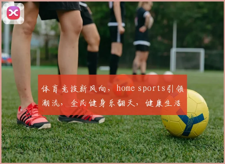 体育竞技新风向，home sports引领潮流，全民健身乐翻天，健康生活每一天，共享体育盛宴